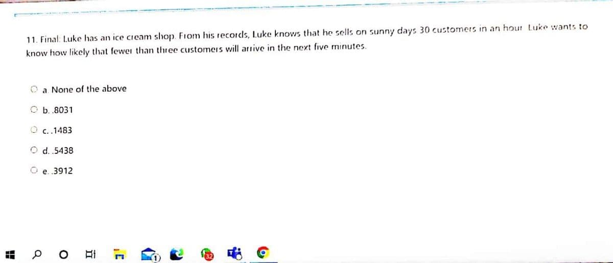 11. Final: Luke has an ice cieam shop. Fiom his recordls, Luke knows that he sells on sunny days 30 customers in an hour Luke wants to
know how likely that fewer than three customers will arrive in the next five minutes.
O a. None of the above
O b. .8031
O c..1483
O d. 5438
O e. 3912
