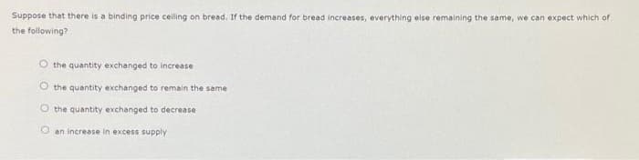 Suppose that there is a binding price celling on bread. If the demand for bread increases, everything else remaining the same, we can expect which of
the following?
O the quantity exchanged to increase
O the quantity exchanged to remain the same
O the quantity exchanged to decrease
O an increase in excess supply
