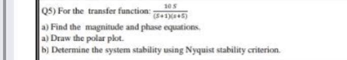 105
Q5) For the transfer function:
(541)(+5)
a) Find the magnitude and phase equations,
a) Draw the polar plot.
b) Determine the system stability using Nyquist stability criterion.
