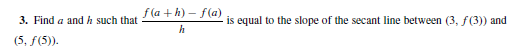 f(a + h) – f(a)
3. Find a and h such that
is equal to the slope of the secant line between (3, f(3)) and
(5, f(5)).

