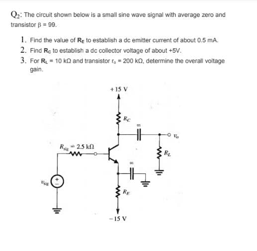 Q2: The circuit shown below is a small sine wave signal with average zero and
transistor B = 99.
1. Find the value of Re to establish a dc emitter current of about 0.5 mA.
2. Find Rc to establish a dc collector voltage of about +5V.
3. For R = 10 kQ and transistor r, = 200 kQ, determine the overall voltage
gain.
+15 V
RC
Ri* 2.5 kn
RL
- 15 V
