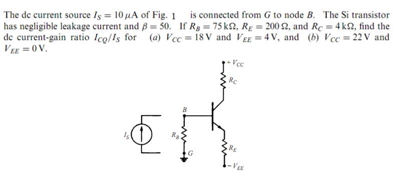 The de current source Is = 10 µA of Fig. 1
has negligible leakage current and B = 50. If RB = 75 k2, RE = 200 2, and Rc = 4 k2, find the
de current-gain ratio Ico/Is for
VEE = 0 V.
is connected from G to node B. The Si transistor
(a) Vcc = 18 V and VEE = 4 V, and (b) Vcc= 22 V and
+Vcc
RC
RB
!s
RE
-VEE
