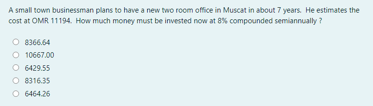 A small town businessman plans to have a new two room office in Muscat in about 7 years. He estimates the
cost at OMR 11194. How much money must be invested now at 8% compounded semiannually ?
8366.64
10667.00
6429.55
8316.35
6464.26
