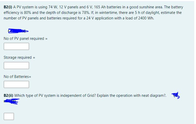 B2 (i) A PV system is using 74 W, 12 V panels and 6 V, 165 Ah batteries in a good sunshine area. The battery
efficiency is 80% and the depth of discharge is 78%. If, in wintertime, there are 5 h of daylight, estimate the
number of PV panels and batteries required for a 24 V application with a load of 2400 Wh.
No of PV panel required =
Storage required =
No of Batteries=
B2 (ii) Which type of PV system is independent of Grid? Explain the operation with neat diagram?.
