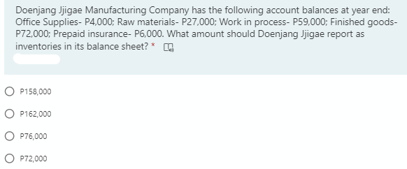 Doenjang Jjigae Manufacturing Company has the following account balances at year end:
Office Supplies- P4,000; Raw materials- P27,000; Work in process- P59,000; Finished goods-
P72,000; Prepaid insurance- P6,000. What amount should Doenjang Jjigae report as
inventories in its balance sheet? *
O P158,000
O P162,000
O P76,000
O P72,000
