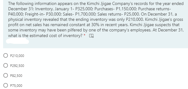 The following information appears on the Kimchi Jjigae Company's records for the year ended
December 31: Inventory, January 1- P325,000; Purchases- P1,150,000; Purchase returns-
P40,000; Freight-in- P30,000; Sales- P1,700,000; Sales returns- P25,000. On December 31, a
physical inventory revealed that the ending inventory was only P210,000. Kimchi Jjigae's gross
profit on net sales has remained constant at 30% in recent years. Kimchi Jjigae suspects that
some inventory may have been pilfered by one of the company's employees. At December 31,
what is the estimated cost of inventory? *
O P210,000
P292,500
P82,500
P75,000
