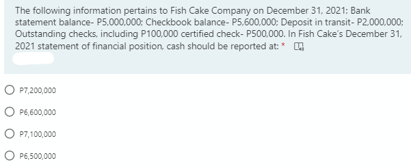 The following information pertains to Fish Cake Company on December 31, 2021: Bank
statement balance- P5,000,000; Checkbook balance- P5,600,000; Deposit in transit- P2,000,000;
Outstanding checks, including P100,000 certified check- P500,000. In Fish Cake's December 31,
2021 statement of financial position, cash should be reported at: * 4
O P7,200,000
O P6,600,000
O P7,100,000
O P6,500,000
