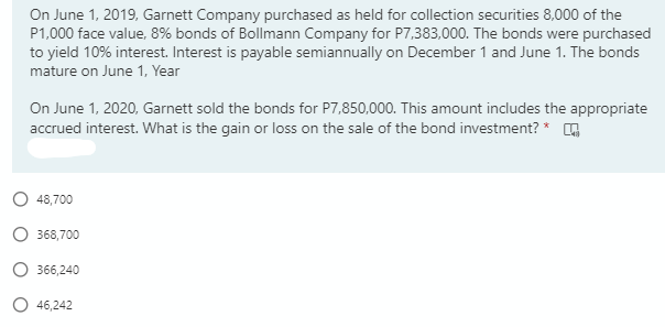 On June 1, 2019, Garnett Company purchased as held for collection securities 8,000 of the
P1,000 face value, 8% bonds of Bollmann Company for P7,383,000. The bonds were purchased
to yield 10% interest. Interest is payable semiannually on December 1 and June 1. The bonds
mature on June 1, Year
On June 1, 2020, Garnett sold the bonds for P7,850,000. This amount includes the appropriate
accrued interest. What is the gain or loss on the sale of the bond investment? *
48,700
368,700
O 366,240
O 46,242
