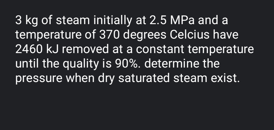 3 kg of steam initially at 2.5 MPa and a
temperature of 370 degrees Celcius have
2460 kJ removed at a constant temperature
until the quality is 90%. determine the
pressure when dry saturated steam exist.
