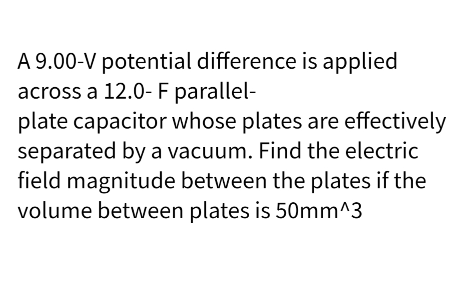 A 9.00-V potential difference is applied
across a 12.0- F parallel-
plate capacitor whose plates are effectively
separated by a vacuum. Find the electric
field magnitude between the plates if the
volume between plates is 50mm^3
