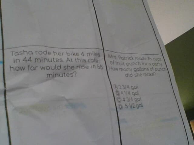 Tasha rode her bike 4 miles
in 44 minutes. At this role,
how far would she ride in 55
minutes?
Mrs. Patrick made 76 cups
of fruit punch for a party
How many gallons of punch
did she make?
23/4 gal
841/4 gal
C43/4 gal
D5 1/2 gal
