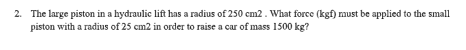 2. The large piston in a hydraulic lift has a radius of 250 cm2 . What force (kgf) must be applied to the small
piston with a radius of 25 cm2 in order to raise a car of mass 1500 kg?
а car
