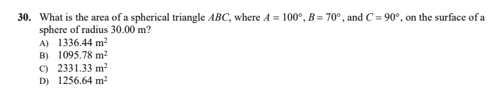 30. What is the area of a spherical triangle ABC, where A = 100°, B= 70°, and C = 90°, on the surface of a
sphere of radius 30.00 m?
A) 1336.44 m2
B) 1095.78 m2
C) 2331.33 m²
D) 1256.64 m²
