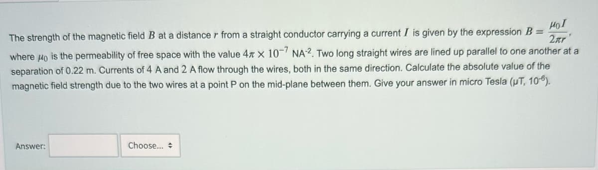 Hol
The strength of the magnetic field B at a distance r from a straight conductor carrying a current I is given by the expression B =
2.tr'
where μo is the permeability of free space with the value 4 x 10-7 NA-2. Two long straight wires are lined up parallel to one another at a
separation of 0.22 m. Currents of 4 A and 2 A flow through the wires, both in the same direction. Calculate the absolute value of the
magnetic field strength due to the two wires at a point P on the mid-plane between them. Give your answer in micro Tesla (µT, 10-6).
Answer:
Choose... +