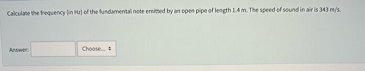 Calculate the frequency (in Hz) of the fundamental note emitted by an open pipe of length 1.4 m. The speed of sound in air is 343 m/s.
Answer:
Choose...