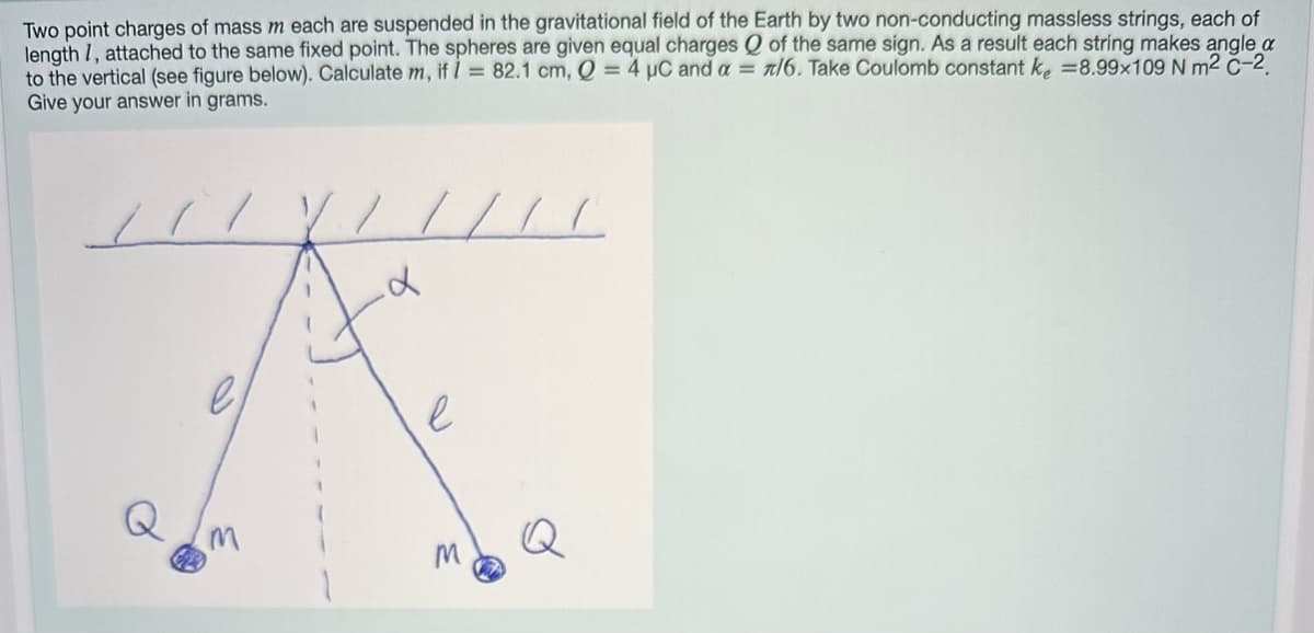 Two point charges of mass m each are suspended in the gravitational field of the Earth by two non-conducting massless strings, each of
length 7, attached to the same fixed point. The spheres are given equal charges Q of the same sign. As a result each string makes angle a
to the vertical (see figure below). Calculate m, if I = 82.1 cm, Q = 4 µC and a = /6. Take Coulomb constant k = 8.99x109 N m² C-2.
Give your answer in grams.
11 //
e
M
7
/// C
d
e
M