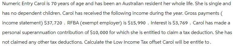 Numeric Entry Carol is 70 years of age and has been an Australian resident her whole life. She is single and
has no dependent children. Carol has received the following income during the year. Gross payments (
income statement) $37,720. RFBA (exempt employer) is $15,990. Interest is $3,769. Carol has made a
personal superannuation contribution of $10,000 for which she is entitled to claim a tax deduction. She has
not claimed any other tax deductions. Calculate the Low Income Tax offset Carol will be entitle to.