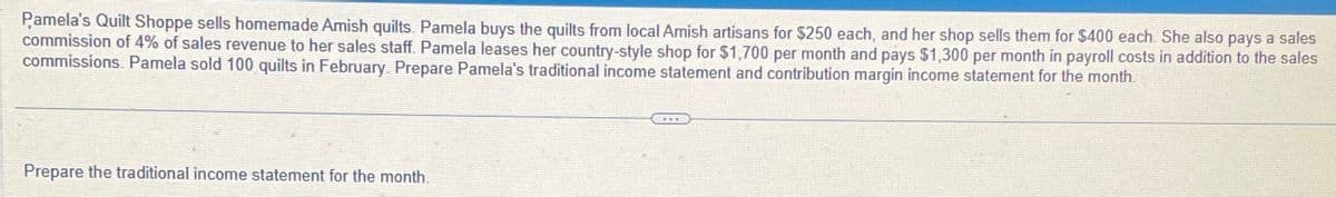 Pamela's Quilt Shoppe sells homemade Amish quilts. Pamela buys the quilts from local Amish artisans for $250 each, and her shop sells them for $400 each. She also pays a sales
commission of 4% of sales revenue to her sales staff. Pamela leases her country-style shop for $1,700 per month and pays $1,300 per month in payroll costs in addition to the sales
commissions. Pamela sold 100 quilts in February. Prepare Pamela's traditional income statement and contribution margin income statement for the month.
Prepare the traditional income statement for the month.