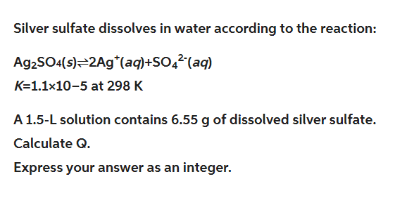 Silver sulfate dissolves in water according to the reaction:
Ag2SO4(s) 2Ag (aq)+SO²¯(aq)
K=1.1×10-5 at 298 K
A 1.5-L solution contains 6.55 g of dissolved silver sulfate.
Calculate Q.
Express your answer as an integer.