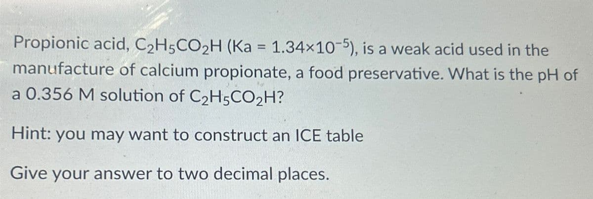 Propionic acid, C2H5CO2H (Ka = 1.34×10-5), is a weak acid used in the
manufacture of calcium propionate, a food preservative. What is the pH of
a 0.356 M solution of C2H5CO₂H?
Hint: you may want to construct an ICE table
Give your answer to two decimal places.