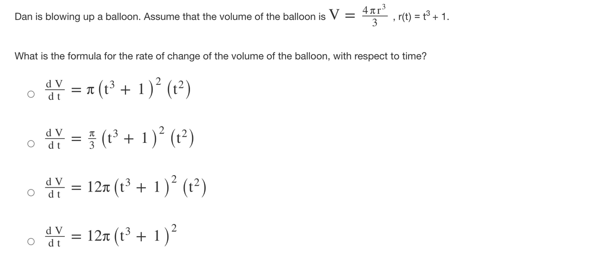 Dan is blowing up a balloon. Assume that the volume of the balloon is V =
3
4 Tr
, r(t) = t³ + 1.
What is the formula for the rate of change of the volume of the balloon, with respect to time?
=π (3 + 1 ) (2)
d V
= T
dt
(t2)
} (1³ + 1)° (t²)
d V
dt
3
* = 12x (t' + 1) (r²)
d V
Y = 12x (t + 1)²
d V
-3
= 12n (t + 1
