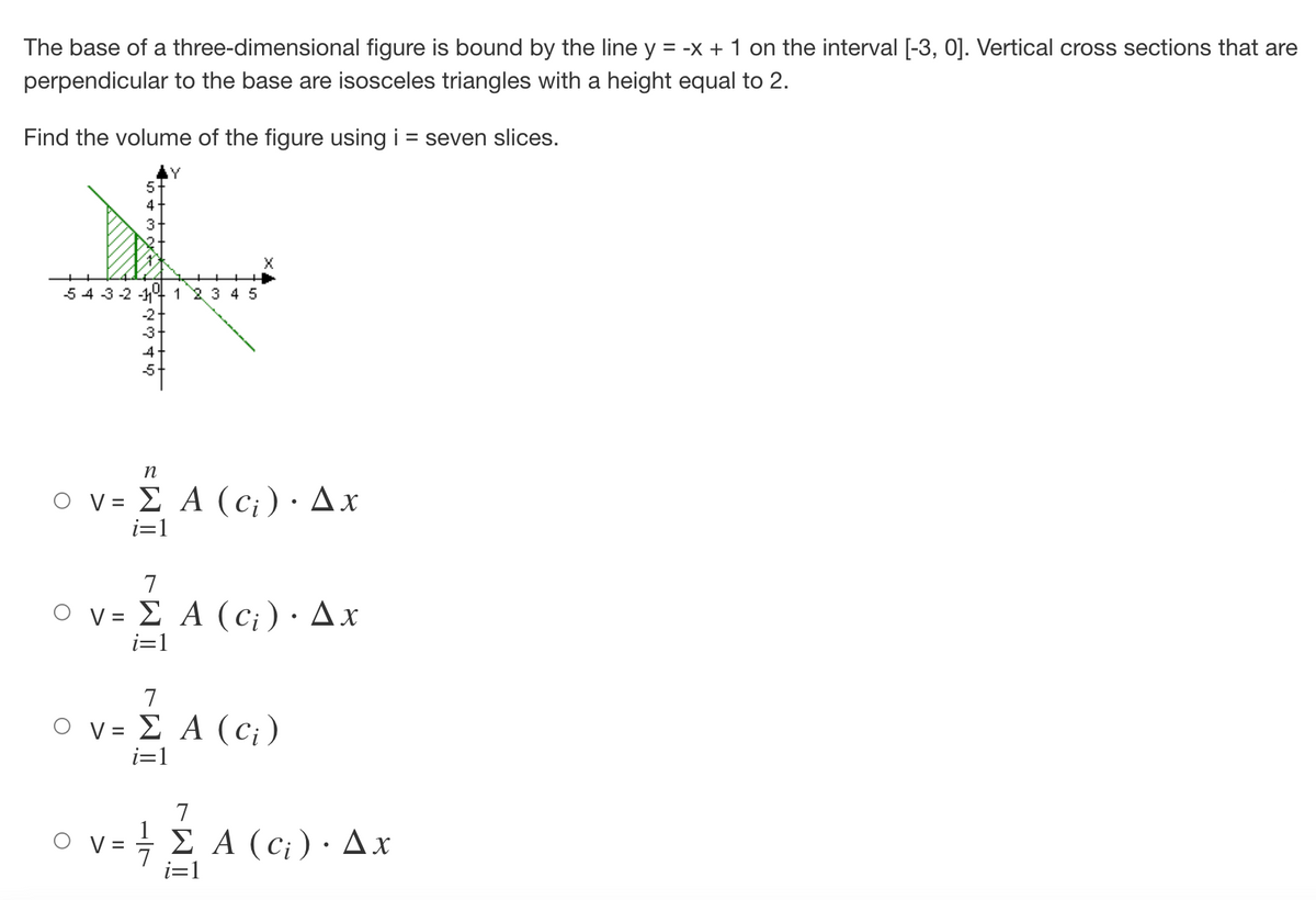 The base of a three-dimensional figure is bound by the line y = -x + 1 on the interval [-3, 0]. Vertical cross sections that are
perpendicular to the base are isosceles triangles with a height equal to 2.
Find the volume of the figure using i = seven slices.
4
3
X
543-2-1 1 2 3 4 5
-2+
-3-
η
ο v= Σ Α (c;)· Δx
i=1
7
ο v= Σ Α (c)· Δx
i=1
7
ο v= Σ Α (c)
i=1
7
1
† Σ Α (c) · Δ.x
i=1
4 Α ω ώ ΕΙ
4+