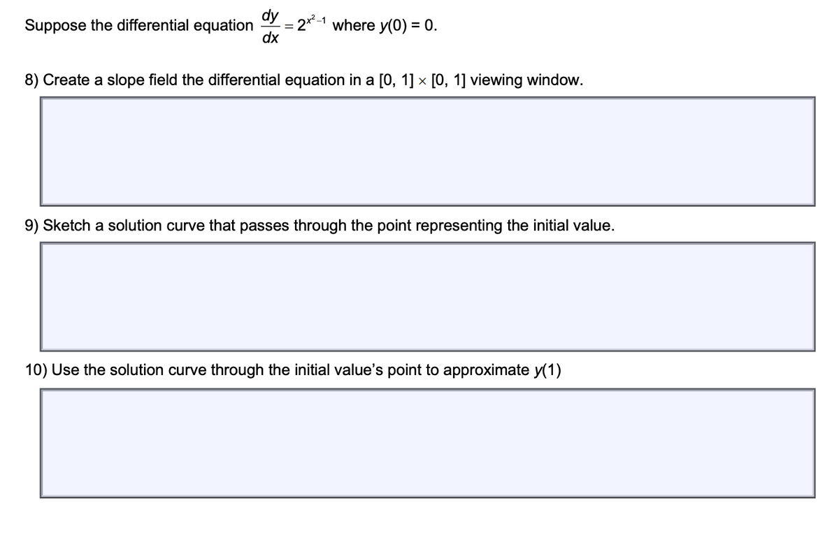 dy
Suppose the differential equation
where y(0) = 0.
dx
8) Create a slope field the differential equation in a [0, 1] × [0, 1] viewing window.
9) Sketch a solution curve that passes through the point representing the initial value.
10) Use the solution curve through the initial value's point to approximate y(1)