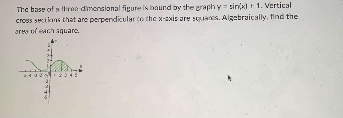 The base of a three-dimensional figure is bound by the graph y = sin(x) + 1. Vertical
cross sections that are perpendicular to the x-axis are squares. Algebraically, find the
area of each square.
5-
2
543-2-1 1 2 3 4 5
-2
3
Y
5