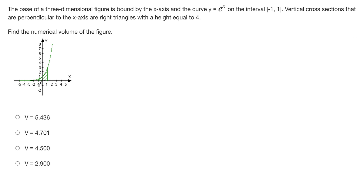 The base of a three-dimensional figure is bound by the x-axis and the curve y = ex on the interval [-1, 1]. Vertical cross sections that
are perpendicular to the x-axis are right triangles with a height equal to 4.
Find the numerical volume of the figure.
8
7
6
X
54 3-2-1 1 2 3 4 5
V = 5.436
V = 4.701
V = 4.500
V = 2.900