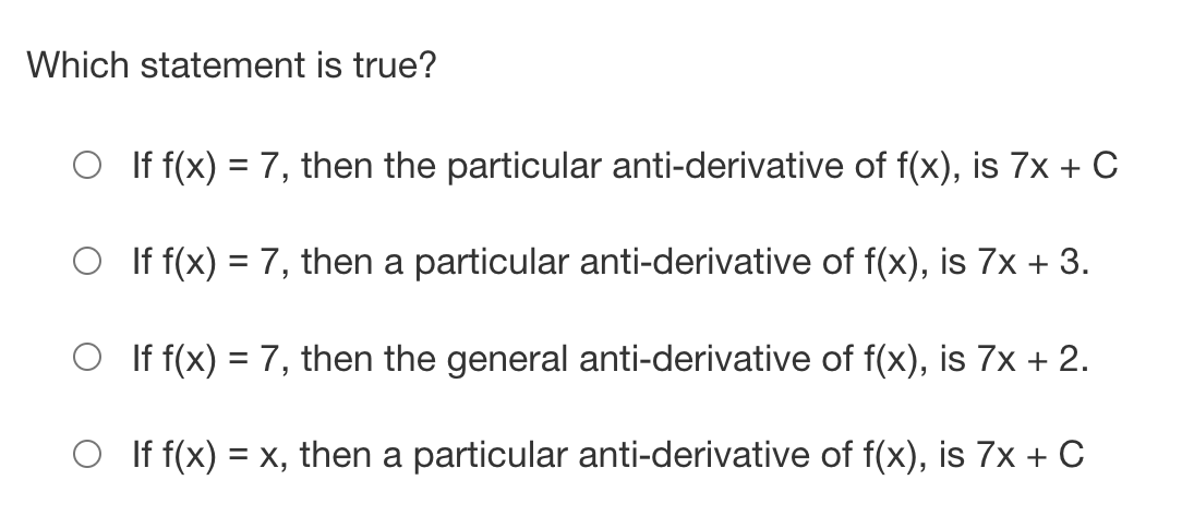 Which statement is true?
If f(x) = 7, then the particular anti-derivative of f(x), is 7x + C
If f(x) = 7, then a particular anti-derivative of f(x), is 7x + 3.
If f(x) = 7, then the general anti-derivative of f(x), is 7x + 2.
If f(x) = x, then a particular anti-derivative of f(x), is 7x + C