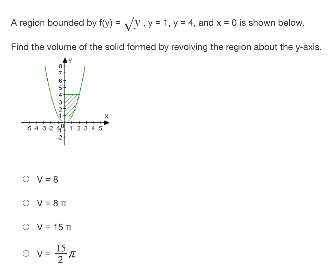 ---

### Volume of a Solid of Revolution

A region bounded by \( f(y) = \sqrt{y} \), \( y = 1 \), \( y = 4 \), and \( x = 0 \) is shown below.

#### Problem
Find the volume of the solid formed by revolving the region about the y-axis.

#### Graph Description
The graph provided shows the function \( f(y) = \sqrt{y} \), along with the vertical lines \( y = 1 \) and \( y = 4 \), and the vertical axis \( x = 0 \). The area of interest is the region enclosed by these boundaries. This region is shaded within the graph to highlight it.

The X and Y axes are labeled, with X ranging from -5 to 5 and Y ranging from -2 to 8.

#### Volume Calculation
The volume \( V \) of the solid formed by revolving this region around the y-axis is one of the following choices:

- ○ \( V = 8 \)
- ○ \( V = 8\pi \)
- ○ \( V = 15\pi \)
- ○ \( V = \frac{15}{2} \pi \)

---

The image illustrates the setup for this integral problem in calculus, involving the method of disks or washers to find the volume of revolution.