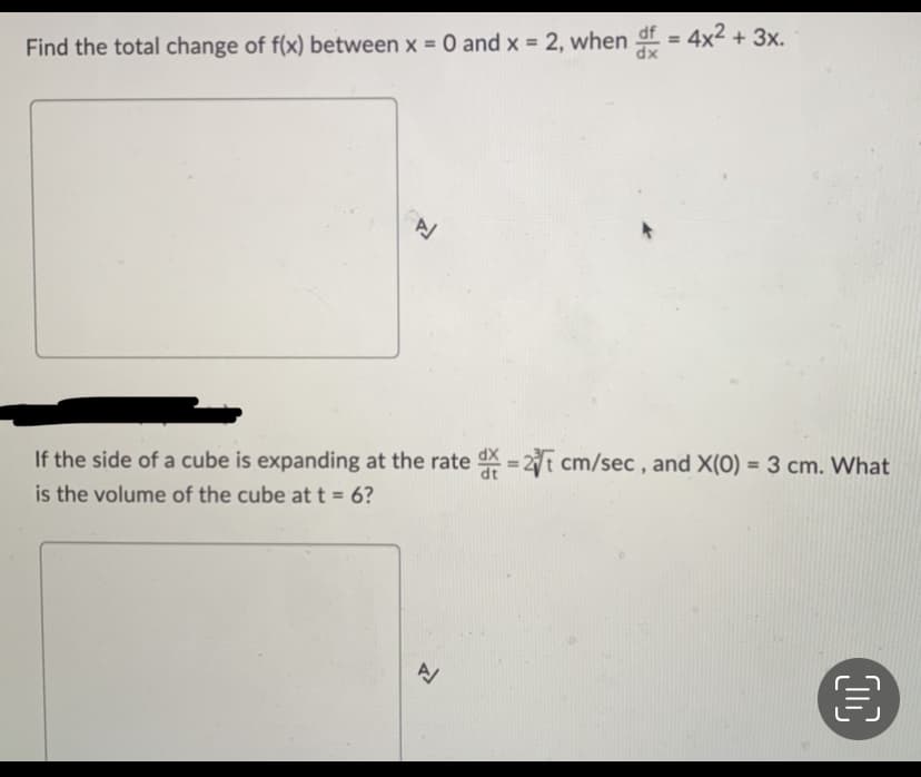 Find the total change of f(x) between x = 0 and x = 2, when df = 4x² + 3x.
If the side of a cube is expanding at the rate d = 2 cm/sec, and X(0) = 3 cm. What
is the volume of the cube at t = 6?
A
€