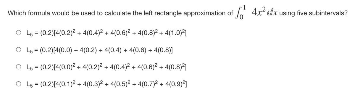 Which formula would be used to calculate the left rectangle approximation of
A 4x- dx using five subintervals?
L5 = (0.2)[4(0.2)2 + 4(0.4)² + 4(0.6)² + 4(0.8)2 + 4(1.0)²]
O L5 = (0.2)[4(0.0) + 4(0.2) + 4(0.4) + 4(0.6) + 4(0.8)]
%D
O L5 = (0.2)[4(0.0)2 + 4(0.2)? + 4(0.4)² + 4(0.6)² + 4(0.8)²]
O Ls = (0.2)[4(0.1)² + 4(0.3)² + 4(0.5)² + 4(0.7)? + 4(0.9)²]
%D
