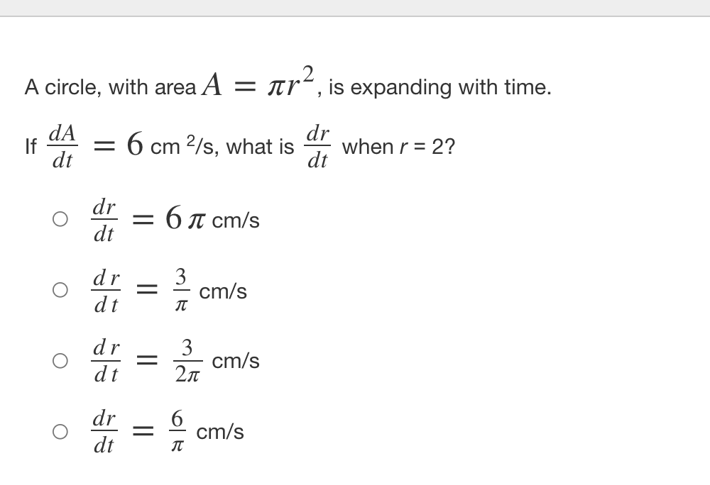 A circle, with area A
= tr², is expanding with time.
dA
= 6 cm 2/s, what is
dt
dr
when r = 2?
dt
If
dr
6π cm/s
dt
dr
cm/s
dt
dr
3
cm/s
dt
dr
cm/s
dt
II
