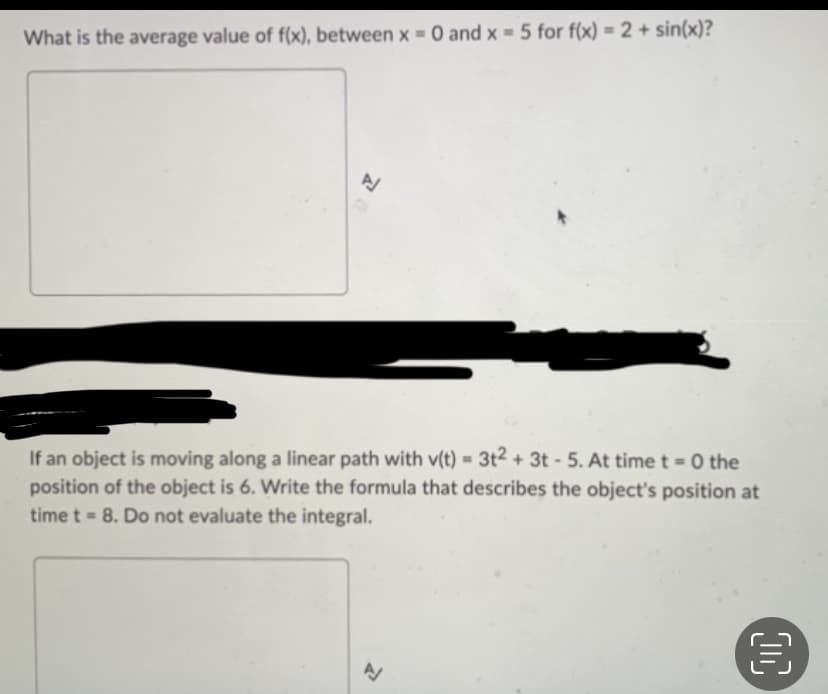 What is the average value of f(x), between x = 0 and x = 5 for f(x) = 2 + sin(x)?
If an object is moving along a linear path with v(t) = 3t² + 3t - 5. At time t=0 the
position of the object is 6. Write the formula that describes the object's position at
time t = 8. Do not evaluate the integral.
A
目