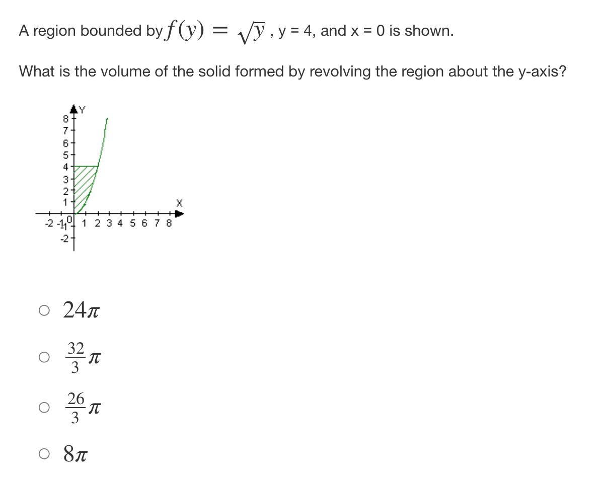 **Calculating the Volume of a Solid of Revolution**

**Problem Statement:**
A region bounded by the function \( f(y) = \sqrt{y} \), \( y = 4 \), and \( x = 0 \) is shown. What is the volume of the solid formed by revolving the region about the y-axis?

**Diagram Explanation:**
The provided graph is a coordinate plane with axes labeled as \(X\) and \(Y\). A curve representing the function \( f(y) = \sqrt{y} \) is drawn, starting from \( x = 0 \) and increasing as \( y \) increases. The shaded region is bounded by \( x = 0 \) (y-axis), the curve \( f(y) = \sqrt{y} \), and the line \( y = 4 \). The area of interest is highlighted with diagonal lines.

**Solution Options:**

- \( 24\pi \)
- \( \dfrac{32\pi}{3} \)
- \( \dfrac{26\pi}{3} \)
- \( 8\pi \)

To find the volume of the solid of revolution when the region is revolved about the y-axis, we use the formula for the volume of a solid of revolution:
\[ V = \pi \int_{a}^{b} (R(y))^2 \, dy \]

Here the function \( f(y) = \sqrt{y} \) is our radius \( R(y) = \sqrt{y} \), and the limits of integration are from \( y = 0 \) to \( y = 4 \).

\[ V = \pi \int_{0}^{4} (\sqrt{y})^2 \, dy \]
\[ V = \pi \int_{0}^{4} y \, dy \]

We now evaluate this integral:

\[ V = \pi \left[ \frac{y^2}{2} \right]_{0}^{4} \]
\[ V = \pi \left( \frac{4^2}{2} - \frac{0^2}{2} \right) \]
\[ V = \pi \left( \frac{16}{2} \right) \]
\[ V = \pi \times 8 \]
\[ V = 8\pi \]

Thus, the volume of the solid formed by revolving the region about