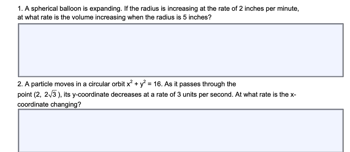 1. A spherical balloon is expanding. If the radius is increasing at the rate of 2 inches per minute,
at what rate is the volume increasing when the radius is 5 inches?
2. A particle moves in a circular orbit x + y = 16. As it passes through the
point (2, 2/3 ), its y-coordinate decreases at a rate of 3 units per second. At what rate is the x-
coordinate changing?
