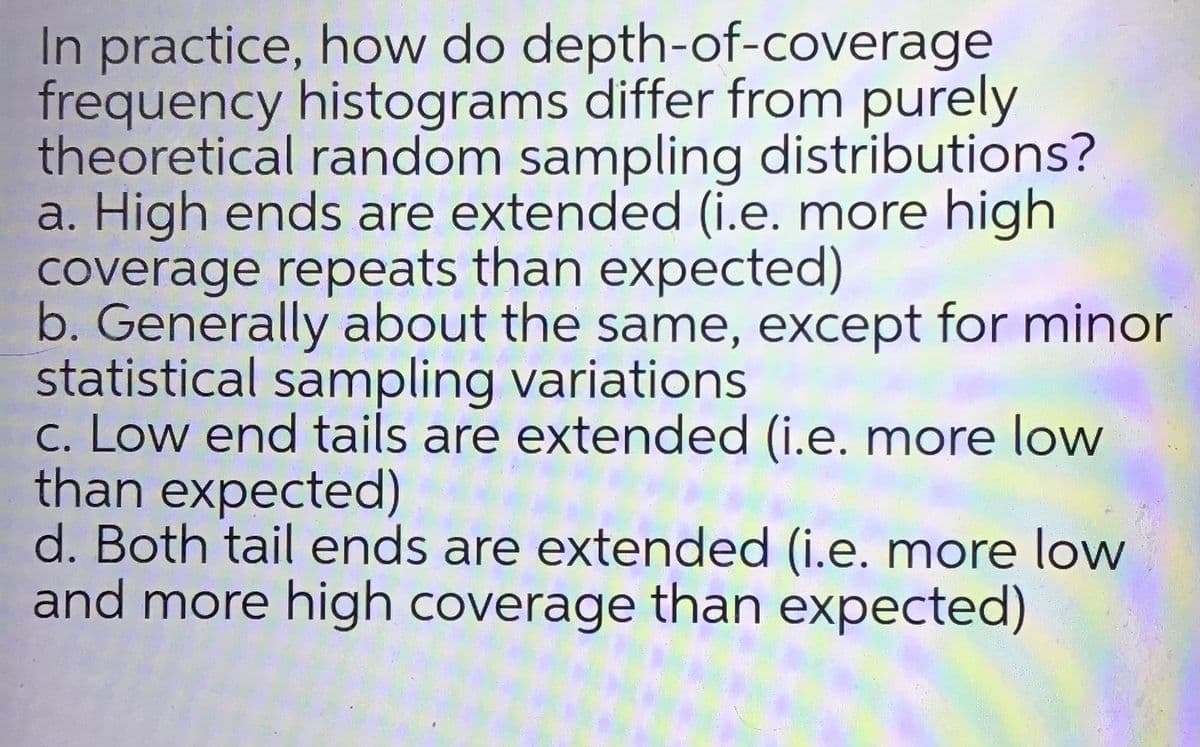 In practice, how do depth-of-coverage
frequency histograms differ from purely
theoretical random sampling distributions?
a. High ends are extended (i.e. more high
coverage repeats than expected)
b. Generally about the same, except for minor
statistical sampling variations
c. Low end tails are extended (i.e. more low
than expected)
d. Both tail ends are extended (i.e. more low
and more high coverage than expected)
