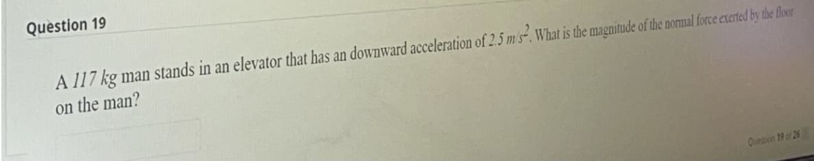 Question 19
A 117 kg man stands in an elevator that has an downward acceleration of 2.5 m s-. What is the magnitude of the normal force exerted by the floor
on the man?
Questien 19 of 26
