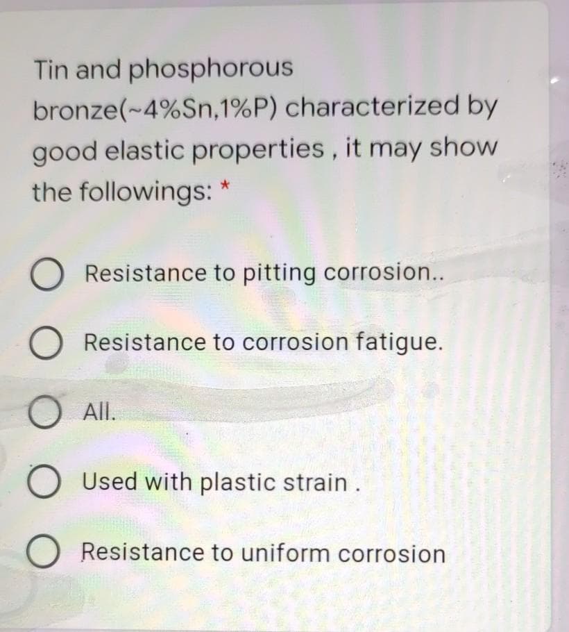 Tin and phosphorous
bronze(~4%Sn,1%P) characterized by
good elastic properties, it may show
the followings: *
O Resistance to pitting corrosion...
O Resistance to corrosion fatigue.
O All.
O Used with plastic strain.
Resistance to uniform corrosion
