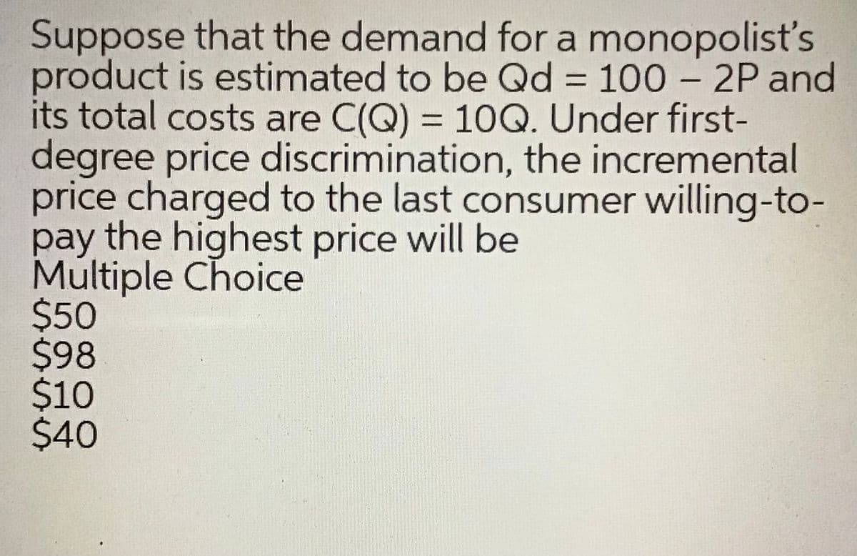 Suppose that the demand for a monopolists
product is estimated to be Qd = 100 – 2P and
its total costs are C(Q) = 10Q. Under first-
degree price discrimination, the incremental
price charged to the last consumer willing-to-
pay the highest price will be
Multiple Choice
$50
$98
$10
$40
%3D
