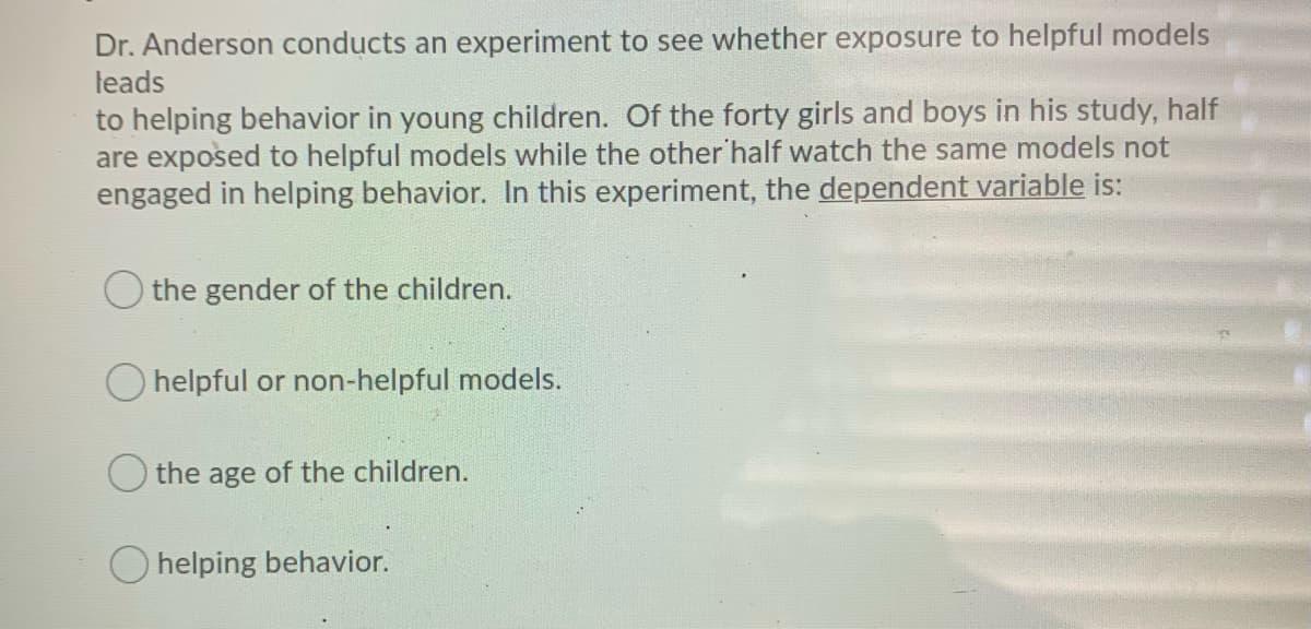 Dr. Anderson conducts an experiment to see whether exposure to helpful models
leads
to helping behavior in young children. Of the forty girls and boys in his study, half
are exposed to helpful models while the other 'half watch the same models not
engaged in helping behavior. In this experiment, the dependent variable is:
the gender of the children.
O helpful or non-helpful models.
the age of the children.
helping behavior.
