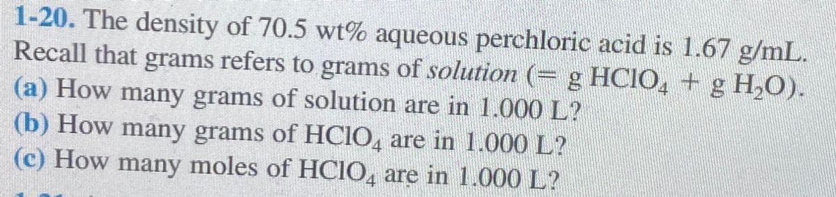 1-20. The density of 70.5 wt% aqueous perchloric acid is 1.67 g/mL.
Recall that grams refers to grams of solution (= g HClO₂ + g H₂O).
(a) How many grams of solution are in 1.000 L?
(b) How many grams of HCIO, are in 1.000 L?
(c) How many moles of HClO4 are in 1.000 L?