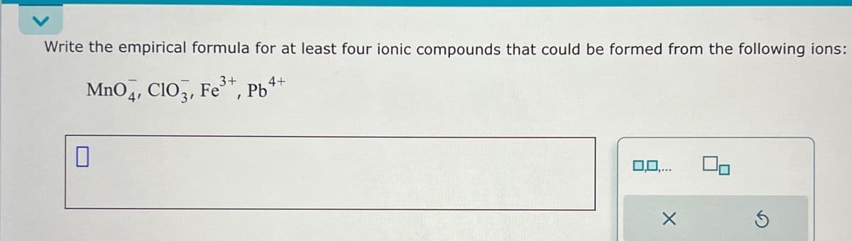 Write the empirical formula for at least four ionic compounds that could be formed from the following ions:
3+
MnO4, CIO, Fe³+, Pb
0
4+
0,0,...
X
Ś