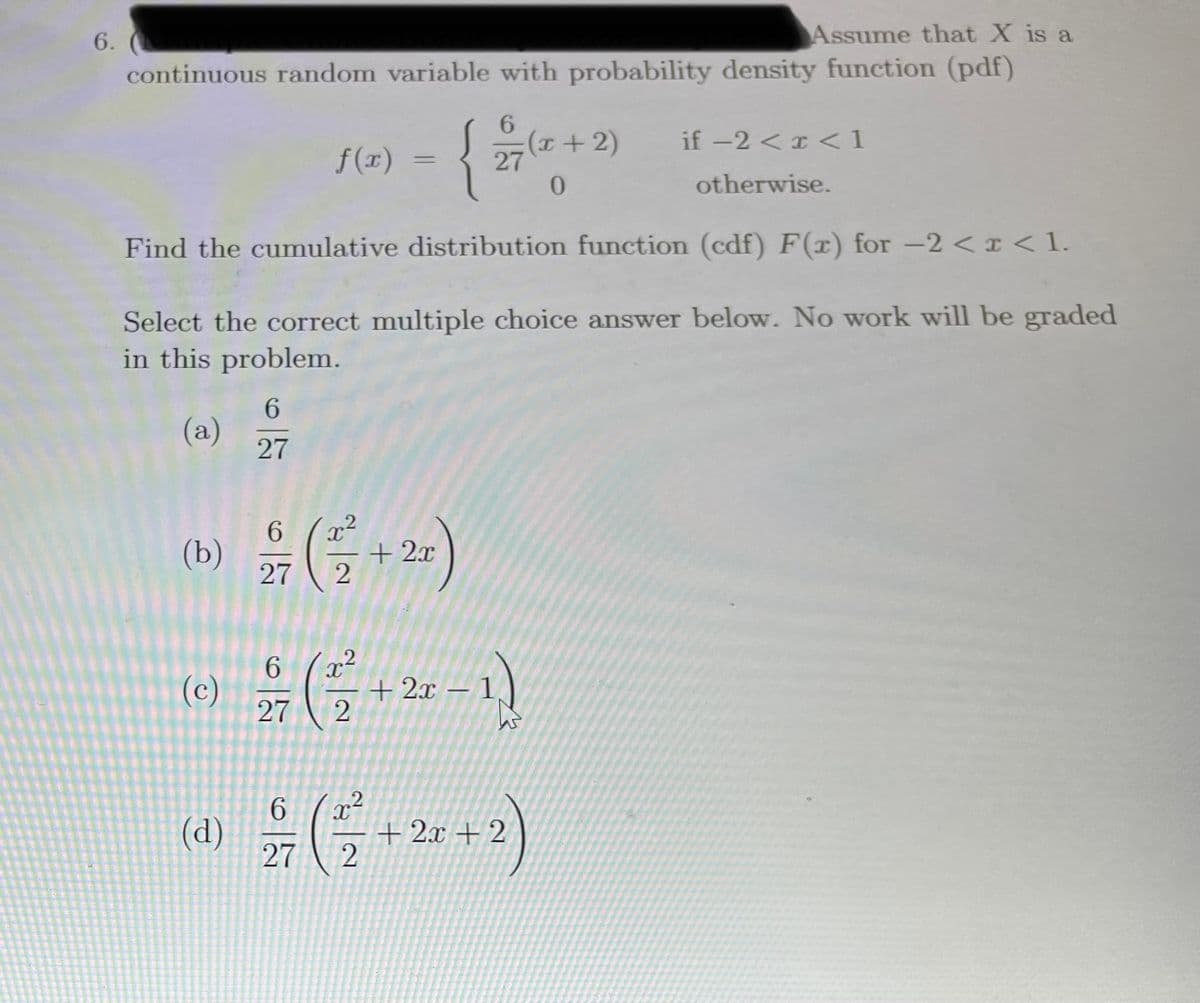 6.
Assume that X is a
continuous random variable with probability density function (pdf)
6.
{
(I+2)
27
if -2 <I <1
f(1)
%3D
0.
otherwise.
Find the cumulative distribution function (cdf) F(x) for -2 < I < 1.
Select the correct multiple choice answer below. No work will be graded
in this problem.
6.
(a)
27
6.
(b)
27
+ 2x
.2
6.
(c)
27
+ 2x – 1,
9.
(d)
27
+ 2x + 2
2
