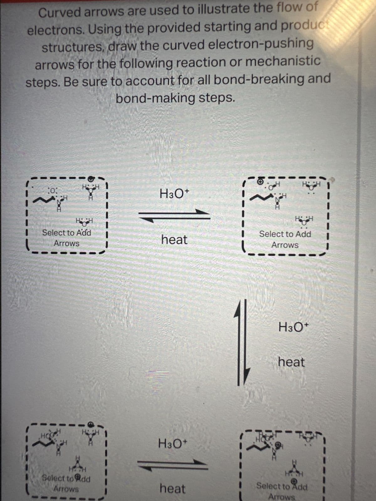 Curved arrows are used to illustrate the flow of
electrons. Using the provided starting and product
structures, draw the curved electron-pushing
arrows for the following reaction or mechanistic
steps. Be sure to account for all bond-breaking and
bond-making steps.
10:
HH
Hi H
Select to Add
Arrows
H
H:CH
Select to Add
Arrows
H3O+
heat
H3O+
heat
6-
~
H
H
HH
Select to Add
Arrows
H3O+
heat
H.H
Select to Add
Arrows
H