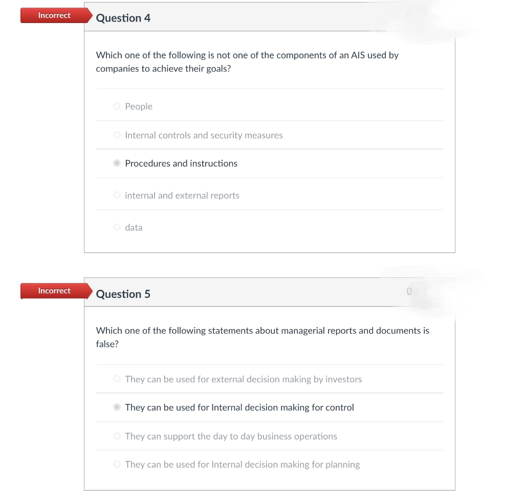 Incorrect
Question 4
Which one of the following is not one of the components of an AIS used by
companies to achieve their goals?
O People
O Internal controls and security measures
O Procedures and instructions
O internal and external reports
O data
Incorrect
Question 5
Which one of the following statements about managerial reports and documents is
false?
O They can be used for external decision making by investors
They can be used for Internal decision making for control
O They can support the day to day business operations
O They can be used for Internal decision making for planning
