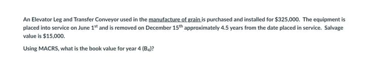 An Elevator Leg and Transfer Conveyor used in the manufacture of grain is purchased and installed for $325,000. The equipment is
placed into service on June 1st and is removed on December 15th approximately 4.5 years from the date placed in service. Salvage
value is $15,000.
Using MACRS, what is the book value for year 4 (B4)?
