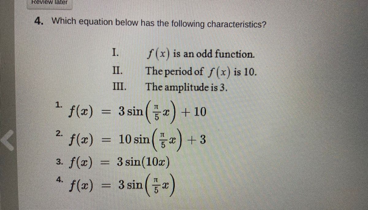 Review later
4. Which equation below has the following characteristics?
I.
f(x) is an odd function.
II.
The period of f (x) is 10.
The amplitude is 3.
III.
1.
f(x)
= 3 sin(a) + 10
f(x)
= 10 sin
x
+3
3. f(x)
3 sin(10x)
4.
f(x) = 3 sin
2.
