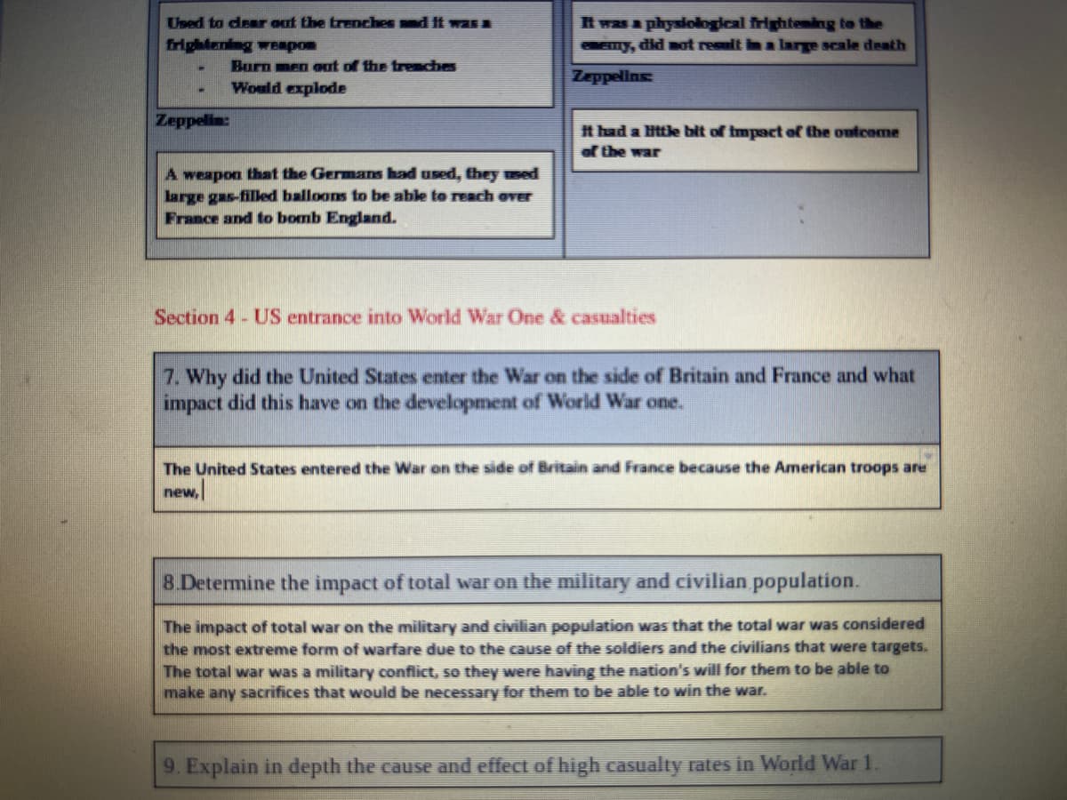 t was a physiological frighteming to the
emy, did mat result in a large scale deth
Used to desr out the trenches and It was a
frightening wERpon
Burn men out of the trenches
Zeppellns
Would explode
కాయ
t had a ittle bit of impact of the outcome
of the war
A weapon that the Germans had used, they used
large gas-filled balloons to be able to reach over
France and to bomb England.
Section 4 - US entrance into World War One & casualties
7. Why did the United States enter the War on the side of Britain and France and what
impact did this have on the development of World War one.
The United States entered the War on the side of Britain and France because the American troops are
new,
8 Determine the impact of total war on the military and civilian population.
The impact of total war on the military and civilian population was that the total war was considered
the most extreme form of warfare due to the cause of the soldiers and the civilians that were targets.
The total war was a military conflict, so they were having the nation's will for them to be able to
make any sacrifices that would be necessary for them to be able to win the war.
9. Explain in depth the cause and effect of high casualty rates in World War 1.
